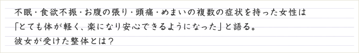  不眠・食欲不振・お腹の張り・頭痛・めまいの複数の症状を持った女性は「とても体が軽く、楽になり安心できるようになった」と語る。 彼女が受けた整体とは？