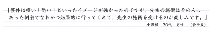  整体は痛い！恐い！といったイメージが強かったのですが、先生の施術はその人にあった刺激でなおかつ効果的に行ってくれて、先生の施術を受けるのが楽しみです。
