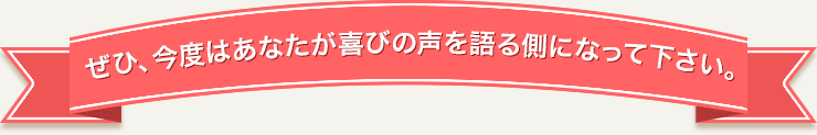 ぜひ、今度はあなたが喜びの声を語る側になって下さい。