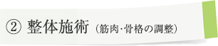 ② 整体施術（筋肉・骨格の調整） 